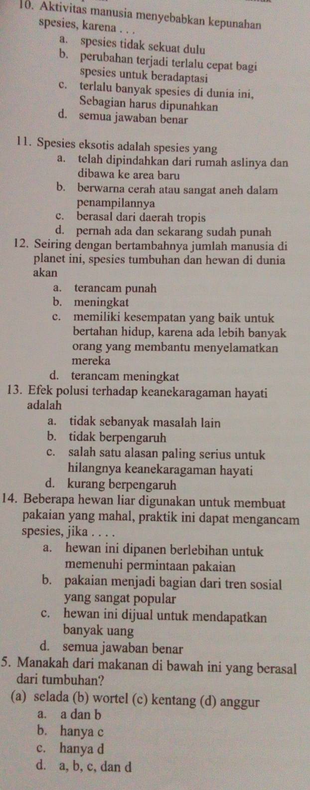 Aktivitas manusia menyebabkan kepunahan
spesies, karena . . .
a. spesies tidak sekuat dulu
b. perubahan terjadi terlalu cepat bagi
spesies untuk beradaptasi
c. terlalu banyak spesies di dunia ini,
Sebagian harus dipunahkan
d. semua jawaban benar
11. Spesies eksotis adalah spesies yang
a. telah dipindahkan dari rumah aslinya dan
dibawa ke area baru
b. berwarna cerah atau sangat aneh dalam
penampilannya
c. berasal dari daerah tropis
d. pernah ada dan sekarang sudah punah
12. Seiring dengan bertambahnya jumlah manusia di
planet ini, spesies tumbuhan dan hewan di dunia
akan
a. terancam punah
b. meningkat
c. memiliki kesempatan yang baik untuk
bertahan hidup, karena ada lebih banyak
orang yang membantu menyelamatkan
mereka
d. terancam meningkat
13. Efek polusi terhadap keanekaragaman hayati
adalah
a. tidak sebanyak masalah lain
b. tidak berpengaruh
c. salah satu alasan paling serius untuk
hilangnya keanekaragaman hayati
d. kurang berpengaruh
14. Beberapa hewan liar digunakan untuk membuat
pakaian yang mahal, praktik ini dapat mengancam
spesies, jika . . . .
a. hewan ini dipanen berlebihan untuk
memenuhi permintaan pakaian
b. pakaian menjadi bagian dari tren sosial
yang sangat popular
c. hewan ini dijual untuk mendapatkan
banyak uang
d. semua jawaban benar
5. Manakah dari makanan di bawah ini yang berasal
dari tumbuhan?
(a) selada (b) wortel (c) kentang (d) anggur
a. a dan b
b. hanya c
c. hanya d
d. a, b, c, dan d