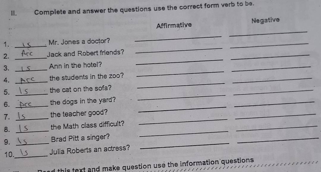 Complete and answer the questions use the correct form verb to be. 
Affirmative Negative 
_ 
1. _Mr. Jones a doctor? 
_ 
_ 
_ 
_ 
2. _Jack and Robert friends? 
_ 
3. _Ann in the hotel? 
_ 
_ 
4. _the students in the zoo? 
_ 
_ 
5. _the cat on the sofa? 
6. _the dogs in the yard? 
_ 
_ 
_ 
7. _the teacher good? 
_ 
_ 
_ 
_ 
8. _the Math class difficult? 
_ 
9. _Brad Pitt a singer?_ 
_ 
10._ 
Julia Roberts an actress? 
this text and make question use the information questions