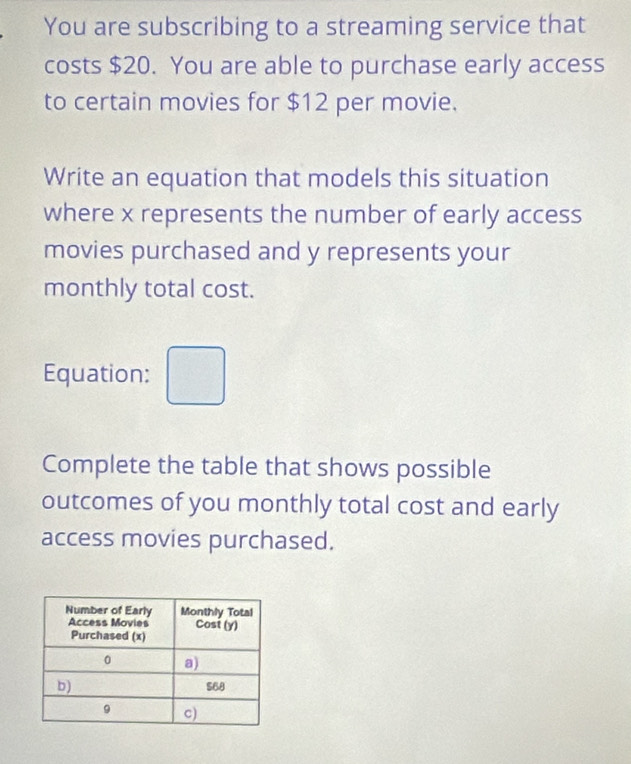 You are subscribing to a streaming service that 
costs $20. You are able to purchase early access 
to certain movies for $12 per movie. 
Write an equation that models this situation 
where x represents the number of early access 
movies purchased and y represents your 
monthly total cost. 
Equation: □ 
Complete the table that shows possible 
outcomes of you monthly total cost and early 
access movies purchased.