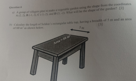 ) A group of villagers plan to make a vegetable garden using the shape from the coordinates
A(2,2),B(-1,2),C(-3,-2) , and D(3,-2). What will be the shape of the garden? [2]
b) Calculate the length of Seldon's rectangular table top, having a breadth of 5 m and an area
[3]
of 60m^2