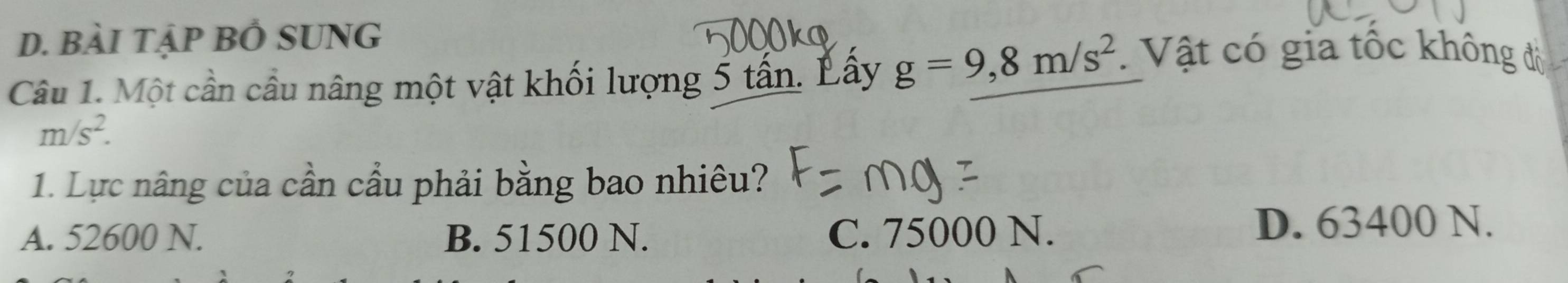 D. bài tập BÓ SUNG
Câu 1. Một cần cầu nâng một vật khối lượng 5 tấn. Lây g=9, 8m/s^2. Vật có gia tốc không đô
m/s^2. 
1. Lực nâng của cần cầu phải bằng bao nhiêu?
A. 52600 N. B. 51500 N. C. 75000 N. D. 63400 N.