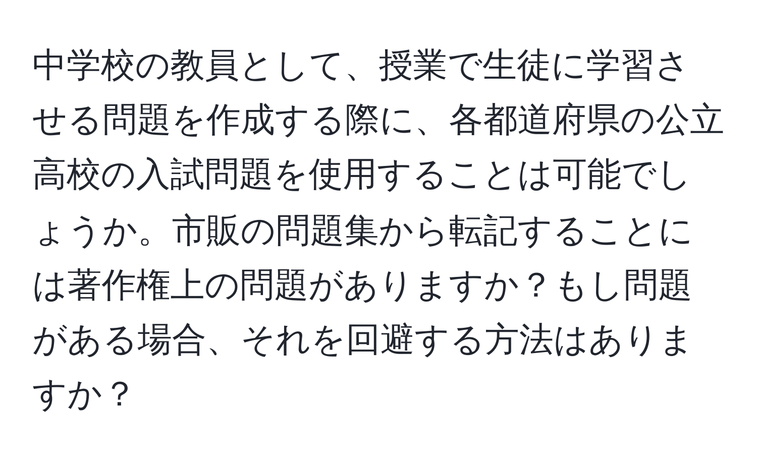 中学校の教員として、授業で生徒に学習させる問題を作成する際に、各都道府県の公立高校の入試問題を使用することは可能でしょうか。市販の問題集から転記することには著作権上の問題がありますか？もし問題がある場合、それを回避する方法はありますか？