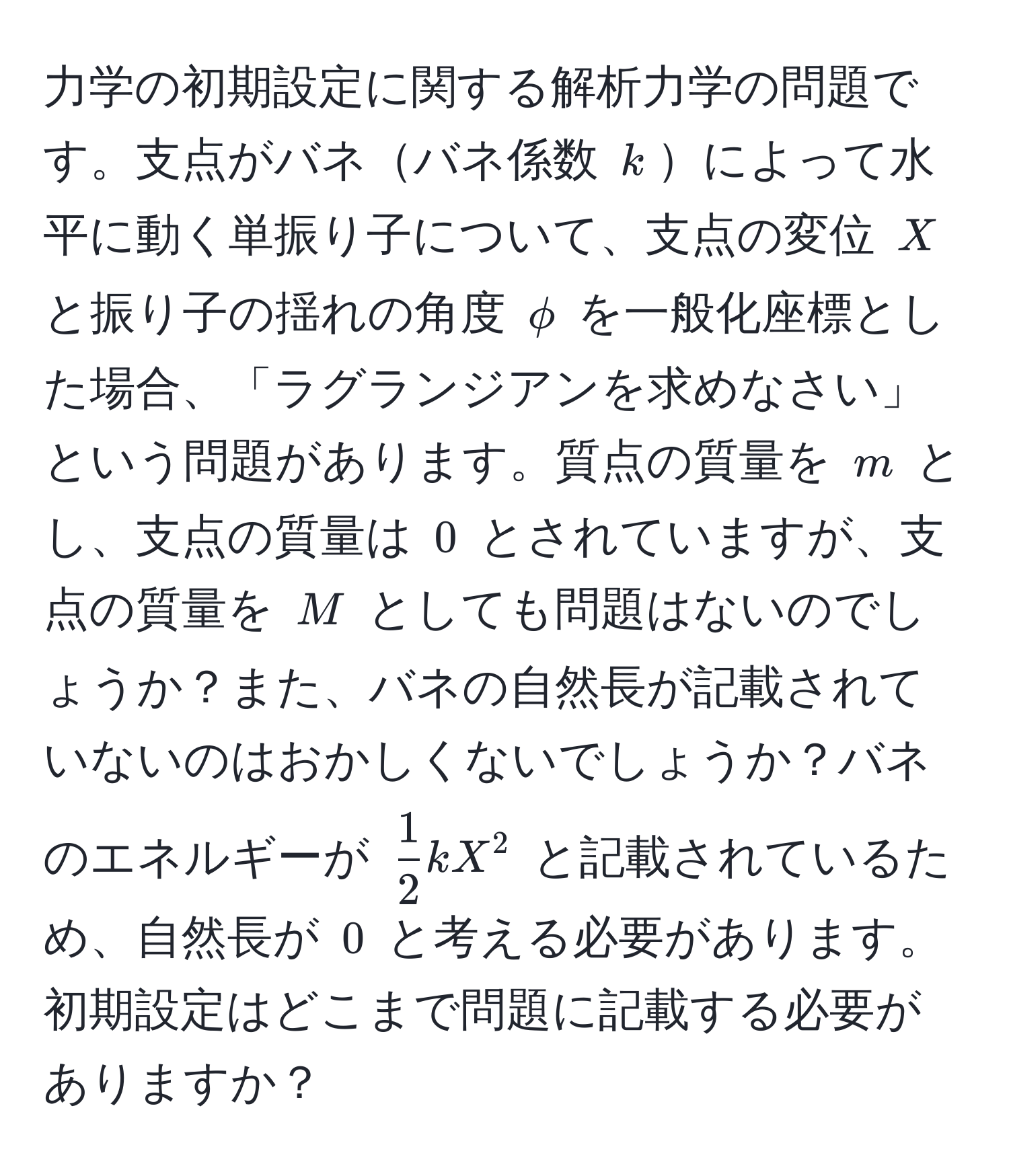 力学の初期設定に関する解析力学の問題です。支点がバネバネ係数 $k$によって水平に動く単振り子について、支点の変位 $X$ と振り子の揺れの角度 $phi$ を一般化座標とした場合、「ラグランジアンを求めなさい」という問題があります。質点の質量を $m$ とし、支点の質量は $0$ とされていますが、支点の質量を $M$ としても問題はないのでしょうか？また、バネの自然長が記載されていないのはおかしくないでしょうか？バネのエネルギーが $ 1/2 kX^2$ と記載されているため、自然長が $0$ と考える必要があります。初期設定はどこまで問題に記載する必要がありますか？