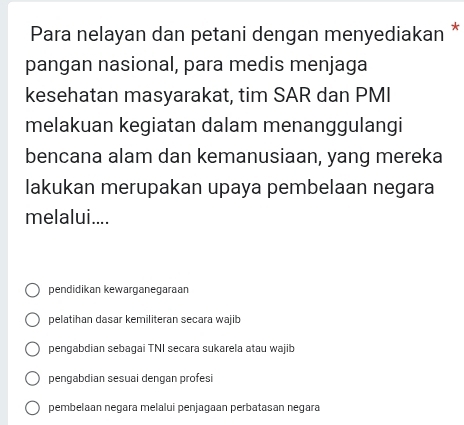 Para nelayan dan petani dengan menyediakan *
pangan nasional, para medis menjaga
kesehatan masyarakat, tim SAR dan PMI
melakuan kegiatan dalam menanggulangi
bencana alam dan kemanusiaan, yang mereka
lakukan merupakan upaya pembelaan negara
melalui....
pendidikan kewarganegaraan
pelatihan dasar kemiliteran secara wajib
pengabdian sebagai TNI secara sukarela atau wajib
pengabdian sesuai dengan profesi
pembelaan negara melalui penjagaan perbatasan negara