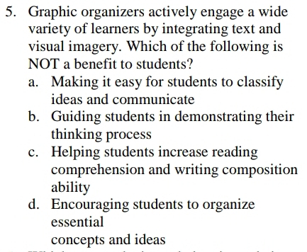 Graphic organizers actively engage a wide
variety of learners by integrating text and
visual imagery. Which of the following is
NOT a benefit to students?
a. Making it easy for students to classify
ideas and communicate
b. Guiding students in demonstrating their
thinking process
c. Helping students increase reading
comprehension and writing composition
ability
d. Encouraging students to organize
essential
concepts and ideas