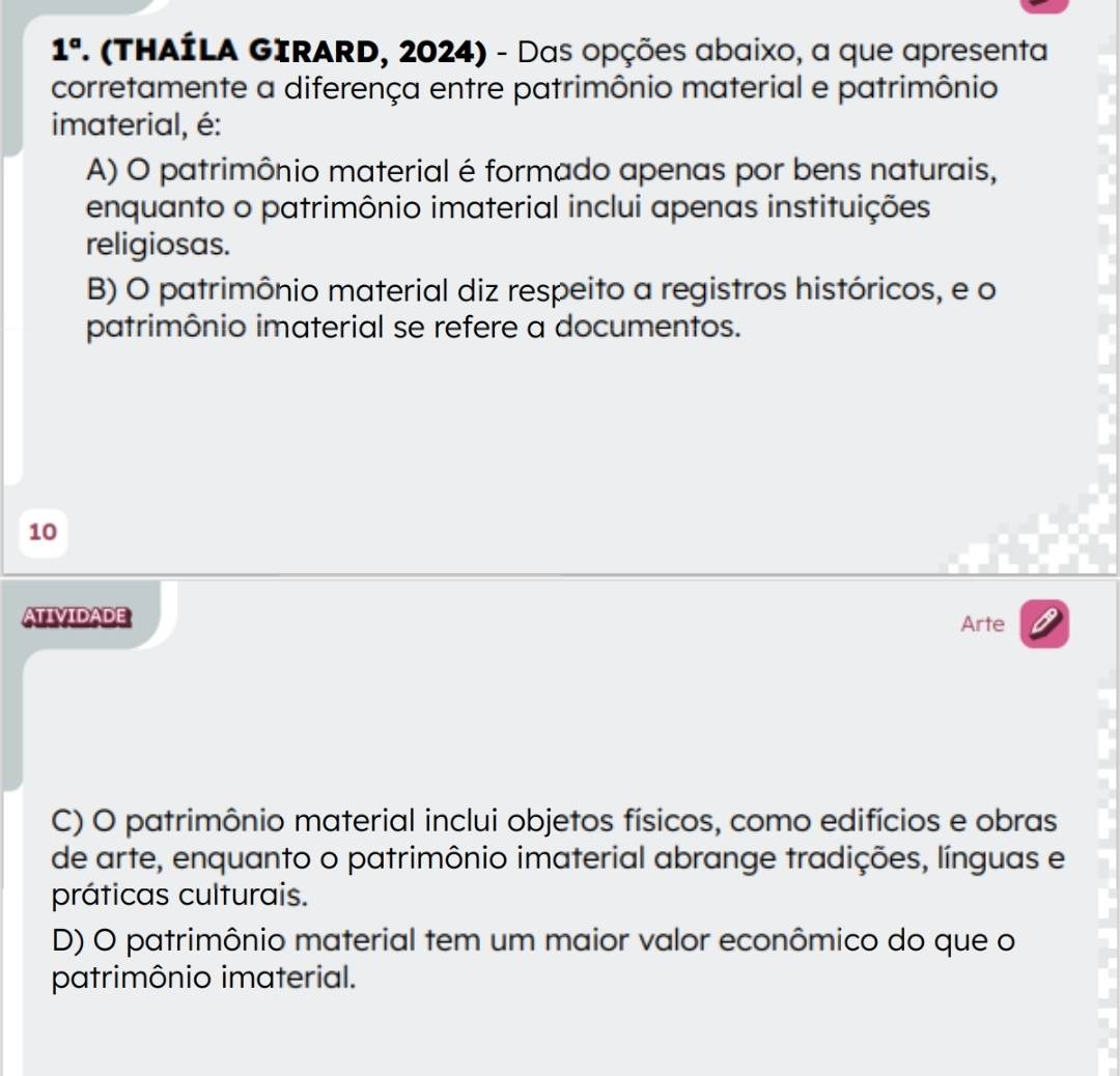 1°. (THAÍLA GIRARD, 2024) - Das opções abaixo, a que apresenta
corretamente a diferença entre patrimônio material e patrimônio
imaterial, é:
A) O patrimônio material é formado apenas por bens naturais,
enquanto o patrimônio imaterial inclui apenas instituições
religiosas.
B) O patrimônio material diz respeito a registros históricos, e o
patrimônio imaterial se refere a documentos.
10
ATIvIDADE
Arte
C) O patrimônio material inclui objetos físicos, como edifícios e obras
de arte, enquanto o patrimônio imaterial abrange tradições, línguas e
práticas culturais.
D) O patrimônio material tem um maior valor econômico do que o
patrimônio imaterial.