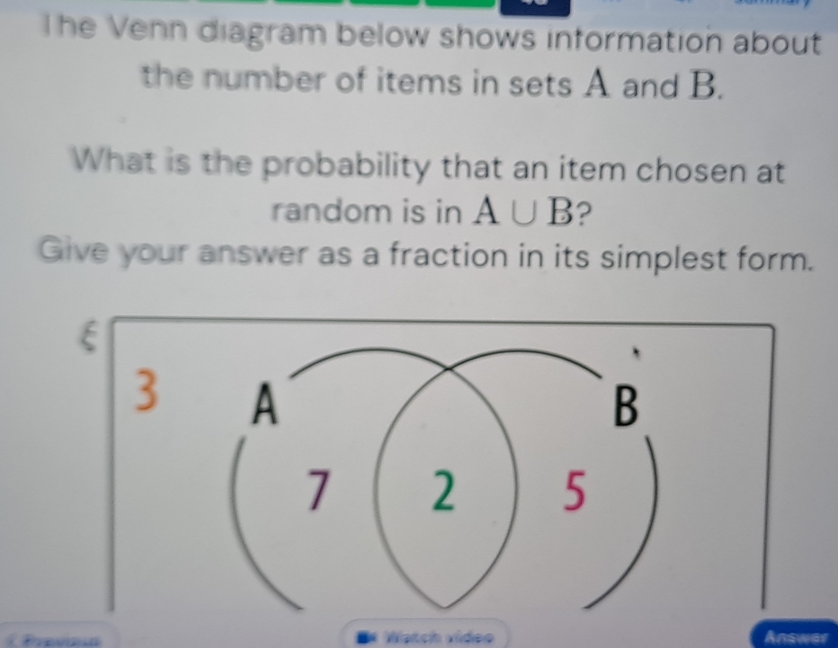 The Venn diagram below shows information about 
the number of items in sets A and B. 
What is the probability that an item chosen at 
random is in A∪ B ? 
Give your answer as a fraction in its simplest form.
ξ
3 
Prevn Watch vídeo Answar