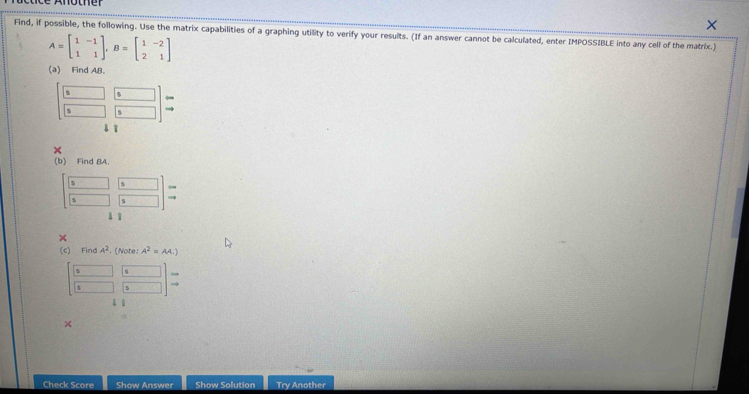 Find, if possible, the following. Use the matrix capabilities of a graphing utility to verify your results. (If an answer cannot be calculated, enter IMPOSSIBLE into any cell of the matrix.)
A=beginbmatrix 1&-1 1&1endbmatrix , B=beginbmatrix 1&-2 2&1endbmatrix
(a) Find AB.
beginbmatrix 5&5 5&5endbmatrix beginarrayr 6 5endarray endbmatrix beginarrayr to  to endarray
1 1 
(b) Find BA.
[ 5/5  5/5 ]_beginarrayr 5 to endarray 
(c) Find A^2 (Note: A^2=AA.)
□  □ /□   
11 
× 
Check Score Show Answer Show Solution Try Another