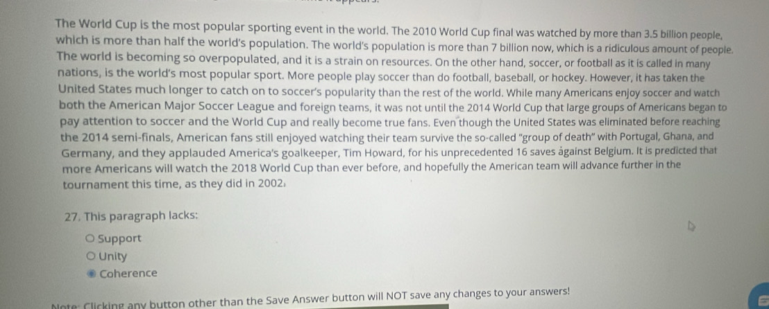 The World Cup is the most popular sporting event in the world. The 2010 World Cup final was watched by more than 3.5 billion people,
which is more than half the world's population. The world's population is more than 7 billion now, which is a ridiculous amount of people.
The world is becoming so overpopulated, and it is a strain on resources. On the other hand, soccer, or football as it is called in many
nations, is the world’s most popular sport. More people play soccer than do football, baseball, or hockey. However, it has taken the
United States much longer to catch on to soccer’s popularity than the rest of the world. While many Americans enjoy soccer and watch
both the American Major Soccer League and foreign teams, it was not until the 2014 World Cup that large groups of Americans began to
pay attention to soccer and the World Cup and really become true fans. Even though the United States was eliminated before reaching
the 2014 semi-finals, American fans still enjoyed watching their team survive the so-called "group of death" with Portugal, Ghana, and
Germany, and they applauded America's goalkeeper, Tim Howard, for his unprecedented 16 saves ágainst Belgium. It is predicted that
more Americans will watch the 2018 World Cup than ever before, and hopefully the American team will advance further in the
tournament this time, as they did in 2002.
27. This paragraph lacks:
Support
Unity
Coherence
Note: Clicking any button other than the Save Answer button will NOT save any changes to your answers!