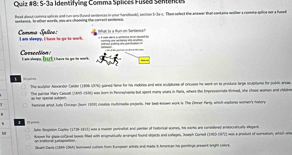 Quiz #8: S-3a Identifying Comma Splices Fused Sentences
Read about comma splices and run-ons (fused sentences in your handbook), section S-3a-c. Then select the answer that contains neither a comma splice nor a fused
sentence. In other words, you are choosing the correct sentence.
Comma Splice: What Is a Run-on Sentence?
I am sleepy, I have to go to work. * A run-on is a sentence error caused by
running one sentence into another.
without putting any punctuation in
between
Correction: We all like gramener we all love this class.
I am sleepy, but I have to go to work. Rus on
1 10 points
The sculptor Alexander Calder (1898-1976) gained fame for his mobiles and wire sculptures of circuses he went on to produce large sculptures for public areas.
The painter Mary Cassatt (1845-1926) was born in Pennsylvania but spent many years in Paris, where the Impressionists thrived, she chose women and childrer
as her special subject.
7 Feminist artist Judy Chicago (born 1939) creates multimedia projects. Her best-known work is The Dinner Party, which explores women's history.
B
9 2 a 10 points
John Singleton Copley (1738-1815) was a master portraitist and painter of historical scenes, his works are considered aristocratically elegant.
10
Known for glass-cocared boxes filled with enigmatically arranged found objects and collages, Joseph Cornell (1903-1972) was a product of surrealism, which relie
on irrational juxtaposition.
Stuart Davis (1894-1964) borrowed cubism from European artists and made it American his paintings present bright colors.