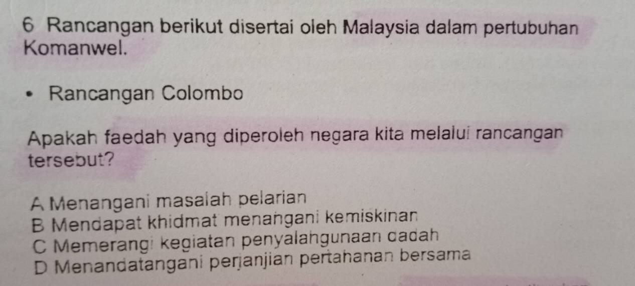 Rancangan berikut disertai oleh Malaysia dalam pertubuhan
Komanwel.
Rancangan Colombo
Apakah faedah yang diperoleh negara kita melaluí rancangan
tersebut?
A Menangani masalah pelarian
B Mendapat khidmat menangani kemiskinan
C Memerangi kegiatan penyalangunaan dadah
D Menandatangani perjanjian pertahanan bersama