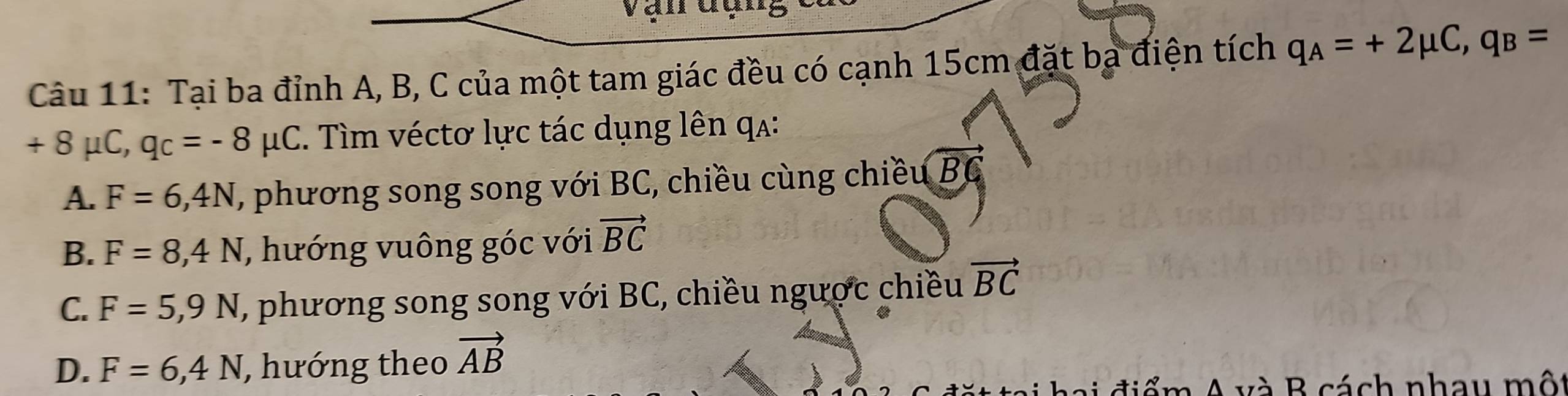 Vận đụng
Câu 11: Tại ba đỉnh A, B, C của một tam giác đều có cạnh 15cm đặt ba điện tích q_A=+2mu C, q_B=
+ 8 μC, q_C=-8mu C. Tìm véctơ lực tác dụng lên qa:
A. F=6,4N , phương song song với BC, chiều cùng chiều BC
B. F=8, 4N , hướng vuông góc với vector BC
C. F=5,9N , phương song song với BC, chiều ngược chiều vector BC
D. F=6,4N , hướng theo vector AB
A và B cách nhau một