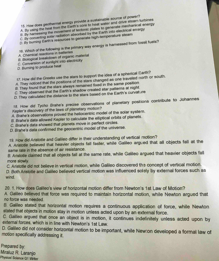 How does geothermal energy provide a sustainable source of power?
A. By using the heat from the Earth's core to heat water and drive steam turbines
B. By harnessing the movement of tectonic plates to generate mechanical energy
C. By converting solar radiation absorbed by the Earth into electrical energy
D. By burning Earth's resources to generate high-temperature steam
16. Which of the following is the primary way energy is harnessed from fossil fuels?
A. Chemical reactions in batteries
B. Biological breakdown of organic material
C. Conversion of sunlight into electricity
D. Burning to produce heat
17. How did the Greeks use the stars to support the idea of a spherical Earth?
A. They noticed that the positions of the stars changed as one traveled north or south.
B. They found that the stars always remained fixed in the same position
C. They observed that the Earth's shadow created star patterns at night.
D. They calculated the distance to the stars based on the Earth's curvature
18. How did Tycho Brahe's precise observations of planetary posilions contribute to Johannes
Kepler's discovery of the laws of planetary motion?
A. Brahe's observations proved the heliocentric model of the solar system.
B. Brahe's data allowed Kepler to calculate the elliptical orbits of planets.
C. Brahe's data showed that planets move in perfect circles.
D. Brahe's data confirmed the geocentric model of the universe.
19. How did Aristotle and Galileo differ in their understanding of vertical motion?
A. Aristotle believed that heavier objects fall faster, while Galileo argued that all objects fall at the
same rate in the absence of air resistance.
B. Aristotle claimed that all objects fall at the same rate, while Galileo argued that heavier objects fall
more slowly.
C. Aristotle did not believe in vertical motion, while Galileo discovered the concept of vertical motion.
D. Both Aristotle and Galileo believed vertical motion was influenced solely by external forces such as
wind.
20. 1. How does Galileo's view of horizontal motion differ from Newton's 1st Law of Motion?
A. Galileo believed that force was required to maintain horizontal motion, while Newton argued that
no force was needed.
B. Galileo stated that horizontal motion requires a continuous application of force, while Newton
stated that objects in motion stay in motion unless acted upon by an external force.
C. Galileo argued that once an object is in motion, it continues indefinitely unless acted upon by
external forces, which is in line with Newton's 1st Law.
D. Galileo did not consider horizontal motion to be important, while Newton developed a formal law of
motion specifically addressing it.
Prepared by:
Miraluz R. Laranjo
Physical Science Q1 Writer
