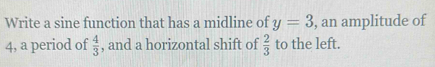 Write a sine function that has a midline of y=3 , an amplitude of 
4, a period of  4/3  , and a horizontal shift of  2/3  to the left.