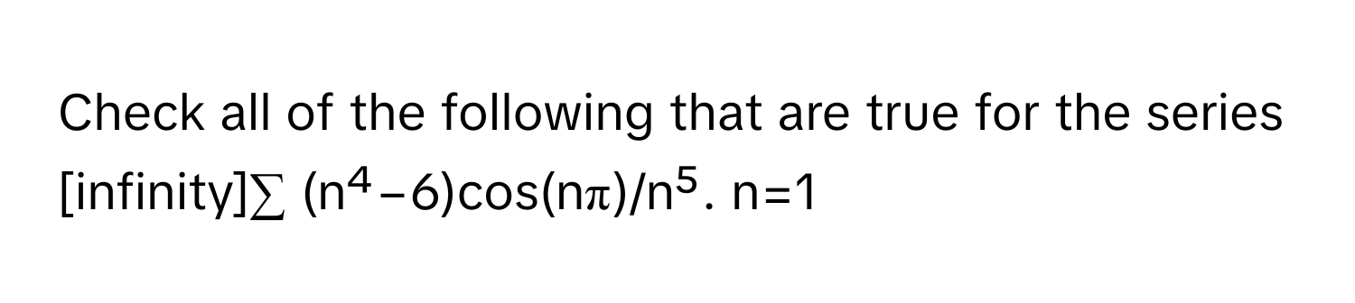 Check all of the following that are true for the series 
[infinity]∑ (n⁴−6)cos(nπ)/n⁵. n=1