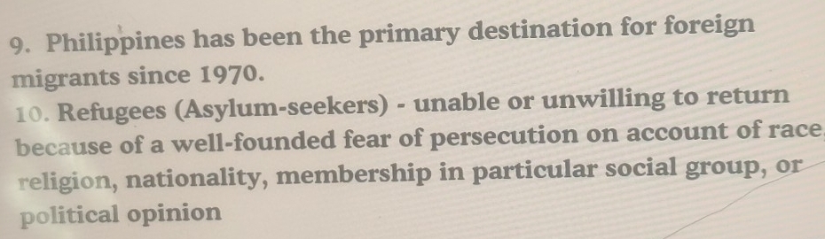 Philippines has been the primary destination for foreign 
migrants since 1970. 
10. Refugees (Asylum-seekers) - unable or unwilling to return 
because of a well-founded fear of persecution on account of race 
religion, nationality, membership in particular social group, or 
political opinion