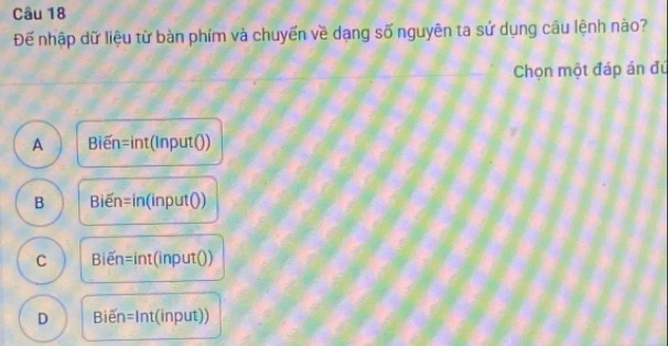 Đế nhập dữ liệu từ bàn phím và chuyển về dạng số nguyên ta sử dụng câu lệnh nào?
Chọn một đáp án đú
A Bien =int(InputO)
B Bien=in(inputO)
C Bien=int(input())
D Bien=ln t(input))