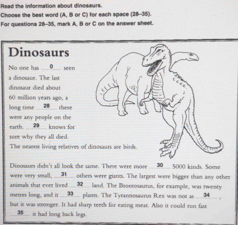 Read the information about dinosaurs. 
Choose the best word (A, B or C) for each space (28-35). 
For questions 28-35, mark A, B or C on the answer sheet. 
Dinosaurs 
No one has _0_ seen 
a dinosaur. The last 
dinosaur died about
60 million years ago, a 
long time ___ 28 __ there 
were any people on the 
earth. 29 knows for 
sure why they all died. 
The nearest living relatives o 
Dinosaurs didn't all look the same. There were more ___ 30 ___ 5000 kinds. Some 
were very small, __ 31 _ others were giants. The largest were bigger than any other 
animals that ever lived __ 32 __ land. The Brontosaurus, for example, was twenty
metres long, and it __ 33 __ plants. The Tyrannosaurus Rex was not as __ 34 __ , 
but it was stronger. It had sharp teeth for eating meat. Also it could run fast 
__35__ it had long back legs.