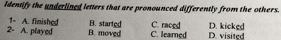 Identify the underlined letters that are pronounced differently from the others.
1- A. finished B. started C. raced D. kicked
2- A. played B. moved C. learned D. visited