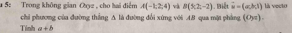 4 5: Trong không gian Oxyz , cho hai điểm A(-1;2;4) và B(5;2;-2). Biết vector u=(a;b;1) là vectơ 
chỉ phương của đường thắng △ la 1 đường đối xứng với AB qua mặt phẳng (Oyz) . 
Tính a+b