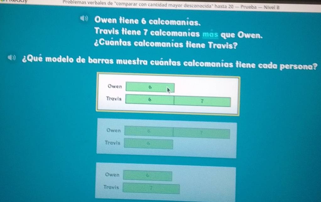 Problemas verbales de "comparar con cantidad mayor desconocida" hasta 20 — Prueba — Nível B
Owen tiene 6 calcomanías.
Travis tiene 7 calcomanías mas que Owen.
¿Cuántas calcomanías tiene Travis?
¿Qué modelo de barras muestra cuántas calcomanías tiene cada persona?
Owen 6
Travis 6 7
Owen 6 7
Travis 6
Owen
Travis 7