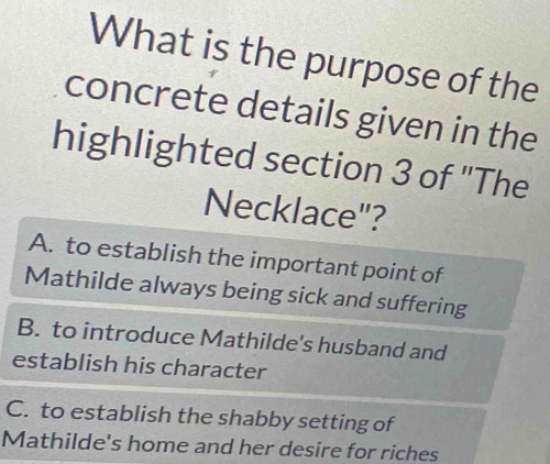 What is the purpose of the
concrete details given in the
highlighted section 3 of "The
Necklace"?
A. to establish the important point of
Mathilde always being sick and suffering
B. to introduce Mathilde's husband and
establish his character
C. to establish the shabby setting of
Mathilde's home and her desire for riches