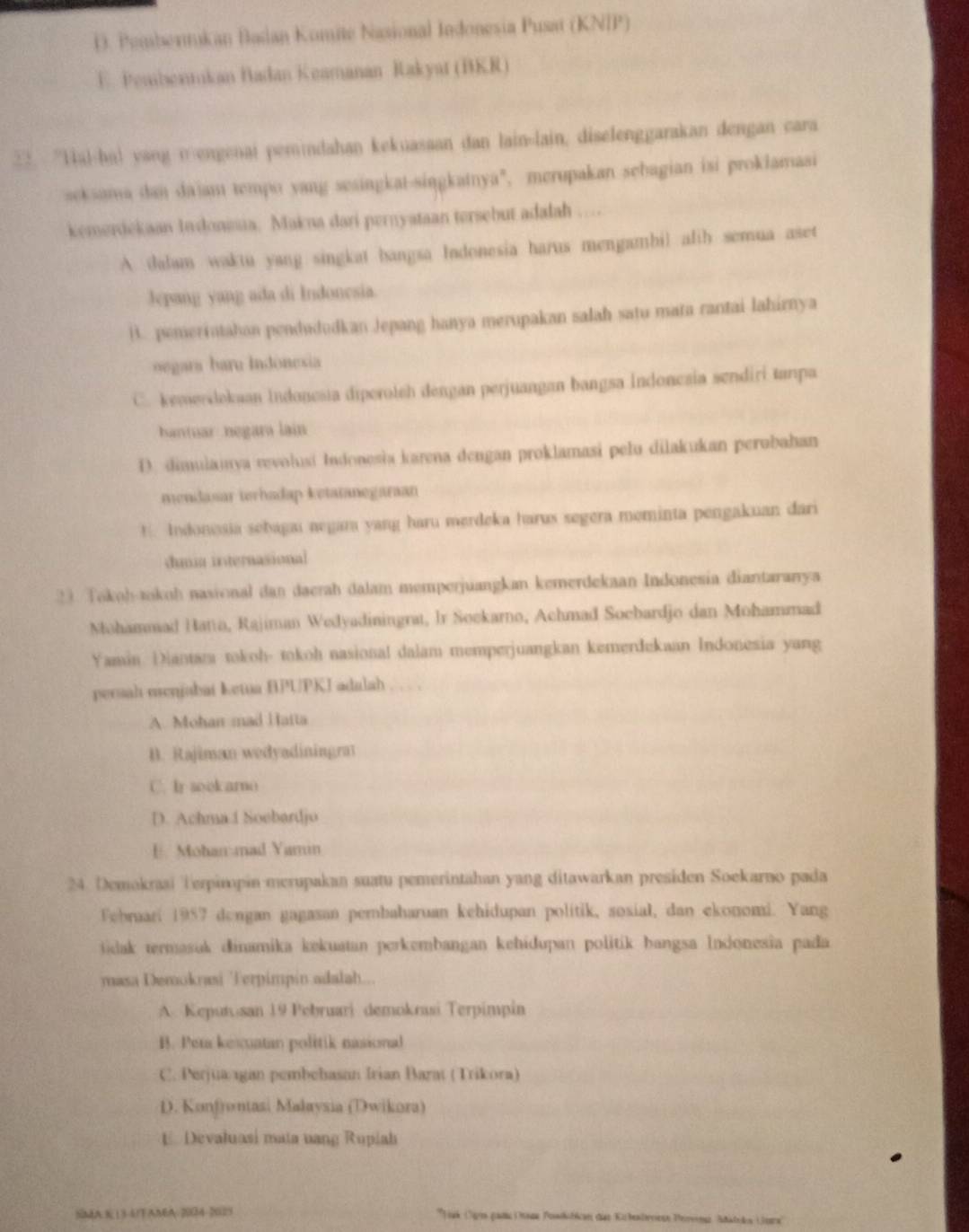 D. Pembermkan Badan Komite Nasional Indonesia Pusat (KNIP)
E. Pembentukan Badan Keamanan Rakyat (BKR)
32. “Hal-ha) yang n-engenai pemindahan kekuasaan dan lain-lain, diselenggarakan dengan cara
seksama dan daiam tempo yang sesingkat-singkatnya", merupakan sebagian isi proklamasi
kemerdekaan Indonisa. Makna dari pernyataan tersebut adalah
A dalam waktu yang singkat bangsa Indonesia harus mengambil afih semua aset
lepang yang ada di Indonesia.
B. pemerintahan pendududkan Jepang hanya merupakan salah satu mata rantai lahirnya
oegara baru Indónesia
C. kemerdokuan Indonesia diperotsh dengan perjuangan bangsa Indoncsia sendiri tanpa
hantuar negara lain
D. dimulamya revolusi Indonesia karena dengan proklamasi pelu dilakukan perobahan
mendasar terhadap ketatanegaraan!. Indonosia sebagai negara yang haru merdeka harus segera meminta pengakuan dari
dumia internasional
23. Tokoh-tokoh nasional dan daerah dalam memperjuangkan kemerdekaan Indonesia diantaranya
Mohammad Hatio, Rajiman Wedyadiningrat, Ir Sockarno, Achmad Socbardjo dan Mohammad
Yamin Diantara tokoh- tokoh nasional dalam memperjuangkan kemerdekaan Indonesia yang
persah menjabai Ketua HPUPKI adalah
A. Mohan mad Hatta
D. Rajiman wedyadiningra
C. Ir soekarno
D. Achma.1 Soebardjo
E. Mohan-mad Yami
24. Demokraai Terpimpin merupakan suatu pemerintahan yang ditawarkan presiden Soekarno pada
Febraari 1957 dengan gagasan pembaharuan kehidupan politik, sosial, dan ekonomi. Yang
tidak termasuk dinamika kekuatan perkembangan kehidupan politik bangsa Indonesia pada
masa Demokrasi Terpimpin adalah...
A. Keputusan 19 Pebruari demokrasi Terpimpin
B. Pera kesuatan politik nasional
C. Perjua gan pembebasan Irian Barat ( Trikora)
D. Konfrontasi Malaysia (Dwikora)
E. Devaluasi mata uang Ruplah
SMA313-4/AMA-2004-2025 * Jak Oge gan age Powditicen des Kubenbrrese Pervenz Säklekn (ore''