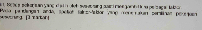 Setiap pekerjaan yang dipilih oleh seseorang pasti mengambil kira pelbagai faktor. 
Pada pandangan anda, apakah faktor-faktor yang menentukan pemilihan pekerjaan 
seseorang. [3 markah]