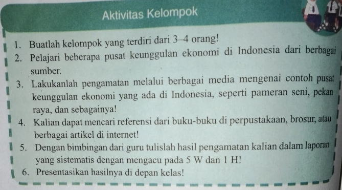 Aktivitas Kelompok 
1. Buatlah kelompok yang terdiri dari 3 - 4 orang! 
2. Pelajari beberapa pusat keunggulan ekonomi di Indonesia dari berbagai 
sumber. 
3. Lakukanlah pengamatan melalui berbagai media mengenai contoh pusat 
keunggulan ekonomi yang ada di Indonesia, seperti pameran seni, pekan 
raya, dan sebagainya! 
4. Kalian dapat mencari referensi dari buku-buku di perpustakaan, brosur, atau 
berbagai artikel di internet! 
5. Dengan bimbingan dari guru tulislah hasil pengamatan kalian dalam laporam 
yang sistematis dengan mengacu pada 5 W dan 1 H! 
6. Presentasikan hasilnya di depan kelas!