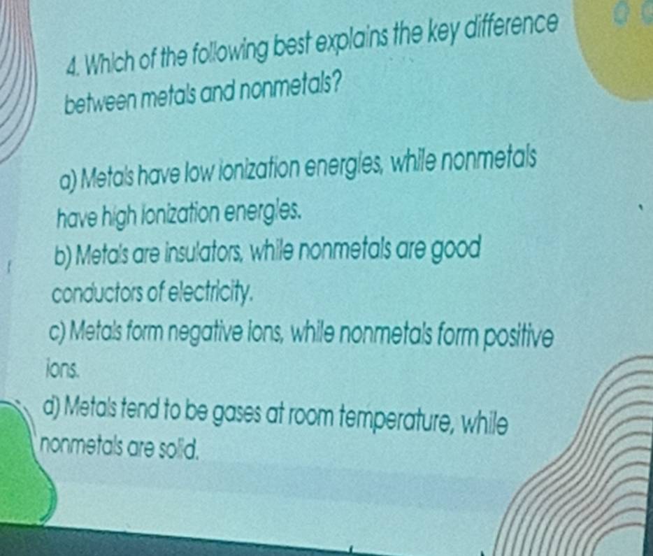 Which of the following best explains the key difference
between metals and nonmetals?
a) Metals have low ionization energles, while nonmetals
have high lonization energles.
b) Metals are insulators, while nonmetals are good
conductors of electricity.
c) Metals form negative ions, while nonmetals form positive
ions.
d) Metals tend to be gases at room temperature, while
nonmetals are solid.