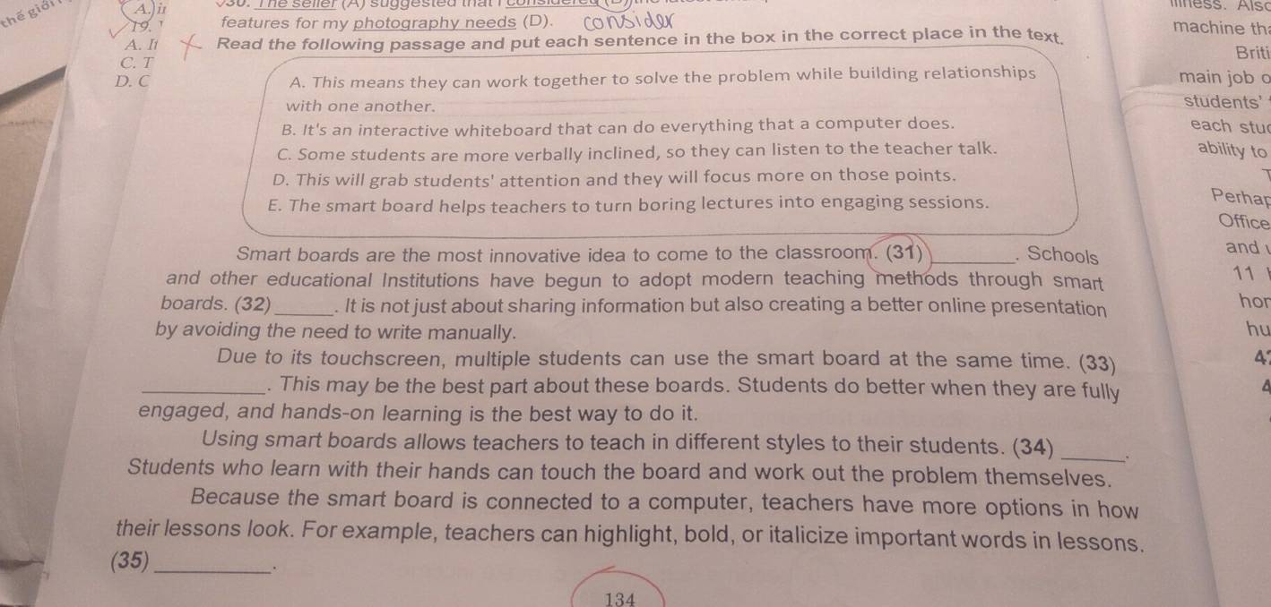 thế giải A.)i
19 1 features for my photography needs (D). rows
A. It Read the following passage and put each sentence in the box in the correct place in the text.
machine th
C. T Briti
D. C A. This means they can work together to solve the problem while building relationships main job o
with one another.
students'
B. It's an interactive whiteboard that can do everything that a computer does. each stu
C. Some students are more verbally inclined, so they can listen to the teacher talk.
ability to
D. This will grab students' attention and they will focus more on those points.
E. The smart board helps teachers to turn boring lectures into engaging sessions.
Perhap
Office
Smart boards are the most innovative idea to come to the classroom. (31) . Schools
and 
and other educational Institutions have begun to adopt modern teaching methods through smart
11
boards. (32)_ . It is not just about sharing information but also creating a better online presentation
hor
by avoiding the need to write manually. hu
Due to its touchscreen, multiple students can use the smart board at the same time. (33)
_. This may be the best part about these boards. Students do better when they are fully
a
engaged, and hands-on learning is the best way to do it.
Using smart boards allows teachers to teach in different styles to their students. (34) _.
Students who learn with their hands can touch the board and work out the problem themselves.
Because the smart board is connected to a computer, teachers have more options in how
their lessons look. For example, teachers can highlight, bold, or italicize important words in lessons.
(35)_
.
134