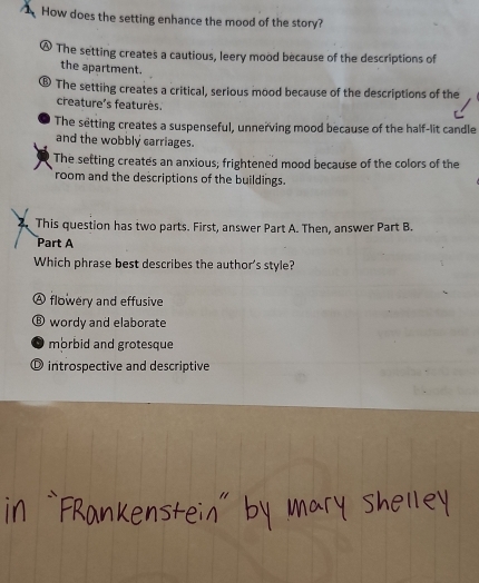 How does the setting enhance the mood of the story?
The setting creates a cautious, leery mood because of the descriptions of
the apartment.
⑥ The setting creates a critical, serious mood because of the descriptions of the
creature's featurès.
The setting creates a suspenseful, unnerving mood because of the half-lit candle
and the wobbly carriages.
The setting creates an anxious; frightened mood because of the colors of the
room and the descriptions of the buildings.
This question has two parts. First, answer Part A. Then, answer Part B.
Part A
Which phrase best describes the author's style?
A flowery and effusive
⑥ wordy and elaborate
morbid and grotesque
O introspective and descriptive