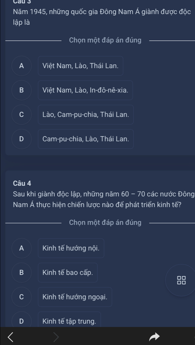 Cau3
Năm 1945, những quốc gia Đông Nam Á giành được độc
lập là
Chọn một đáp án đúng
A Việt Nam, Lào, Thái Lan.
B Việt Nam, Lào, In-đô-nê-xia.
C Lào, Cam-pu-chia, Thái Lan.
D Cam-pu-chia, Lào, Thái Lan.
Câu 4
Sau khi giành độc lập, những năm 60 - 70 các nước Đông
Nam Á thực hiện chiến lược nào để phát triển kinh tế?
Chọn một đáp án đúng
A Kinh tế hướng nội.
B Kinh tế bao cấp.
C Kinh tế hướng ngoại.
D Kinh tế tập trung.