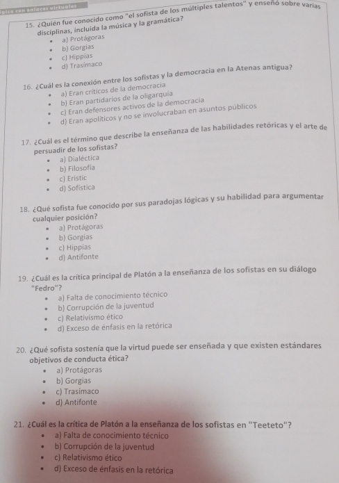 blca con eniacas virtualss
15. ¿Quién fue conocido como "el sofista de los múltiples talentos" y enseñó sobre varias
disciplinas, incluida la música y la gramática?
a) Protágoras
b) Gorgias
c) Hippias
d) Trasímaco
16. ¿Cuál es la conexión entre los sofistas y la democracia en la Atenas antigua?
a) Eran críticos de la democracia
b) Eran partidarios de la oligarquía
c) Eran defensores activos de la democracia
d) Eran apolíticos y no se involucraban en asuntos públicos
17. ¿Cuál es el término que describe la enseñanza de las habilidades retóricas y el arte de
persuadir de los sofistas?
a) Dialéctica
b) Filosofia
c) Eristic
d) Sofistica
18. ¿Qué sofista fue conocido por sus paradojas lógicas y su habilidad para argumentar
cualquier posición?
a) Protágoras
b) Gorgias
c) Hippias
d) Antifonte
19. ¿Cuál es la crítica principal de Platón a la enseñanza de los sofistas en su diálogo
"Fedro"?
a) Falta de conocimiento técnico
b) Corrupción de la juventud
c) Relativismo ético
d) Exceso de énfasis en la retórica
20. ¿Qué sofista sostenía que la virtud puede ser enseñada y que existen estándares
objetivos de conducta ética?
a) Protágoras
b) Gorgias
c) Trasímaco
d) Antifonte
21. ¿Cuál es la crítica de Platón a la enseñanza de los sofistas en "Teeteto"?
a) Falta de conocimiento técnico
b) Corrupción de la juventud
c) Relativismo ético
d) Exceso de énfasis en la retórica