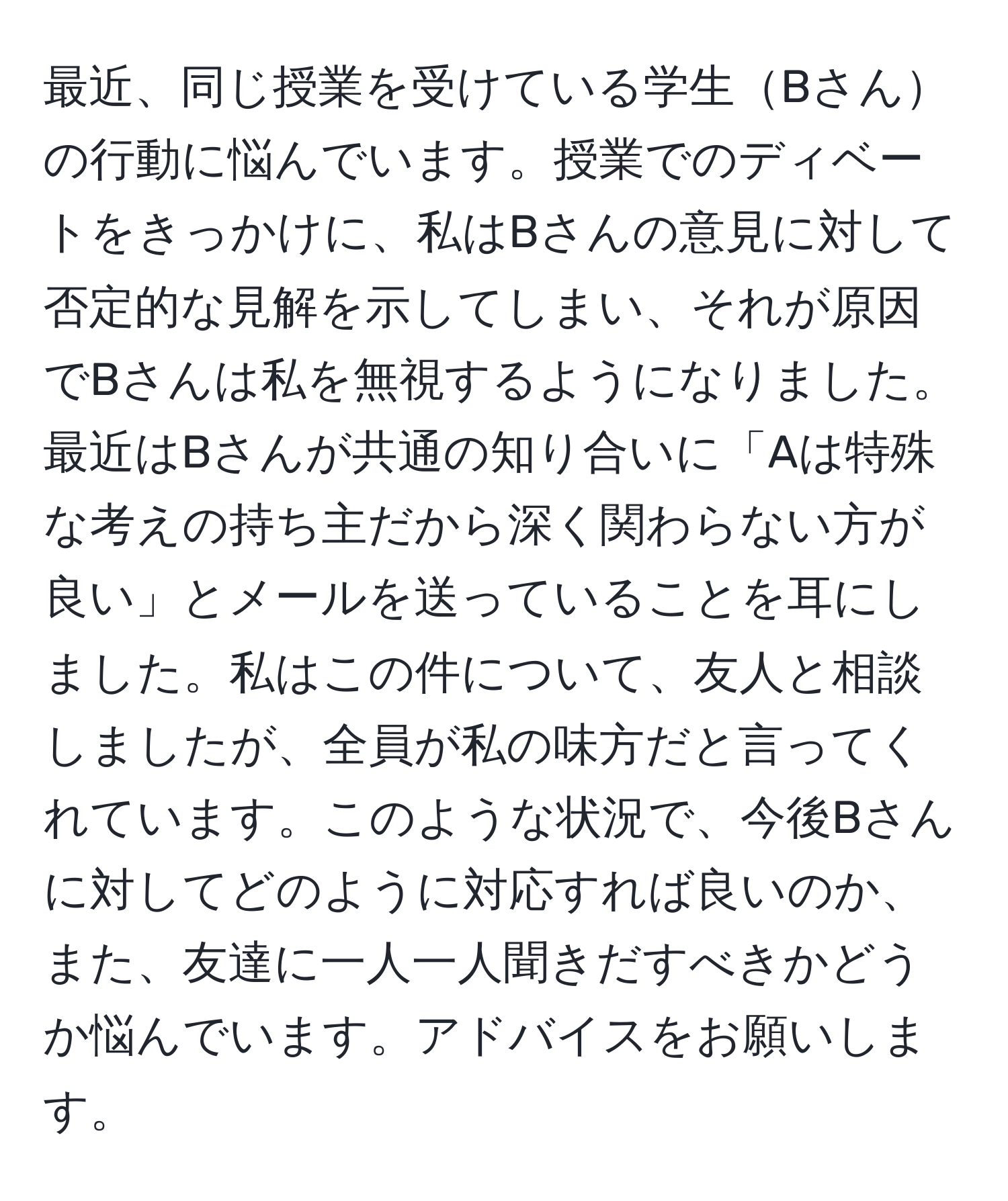 最近、同じ授業を受けている学生Bさんの行動に悩んでいます。授業でのディベートをきっかけに、私はBさんの意見に対して否定的な見解を示してしまい、それが原因でBさんは私を無視するようになりました。最近はBさんが共通の知り合いに「Aは特殊な考えの持ち主だから深く関わらない方が良い」とメールを送っていることを耳にしました。私はこの件について、友人と相談しましたが、全員が私の味方だと言ってくれています。このような状況で、今後Bさんに対してどのように対応すれば良いのか、また、友達に一人一人聞きだすべきかどうか悩んでいます。アドバイスをお願いします。