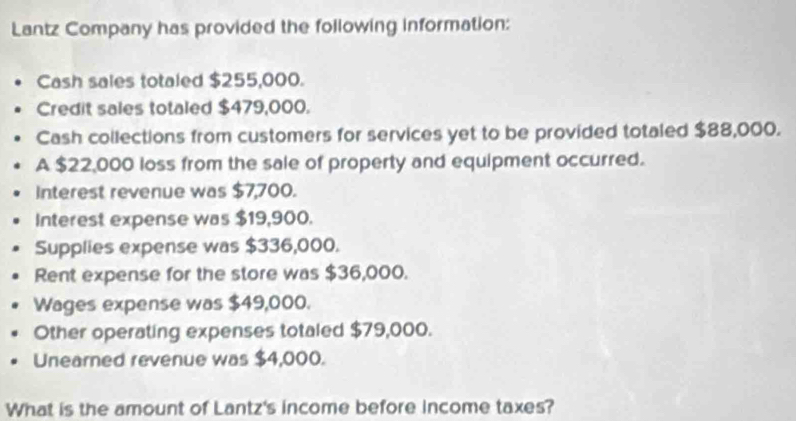 Lantz Company has provided the following information: 
Cash sales totaled $255,000. 
Credit sales totaled $479,000. 
Cash collections from customers for services yet to be provided totaled $88,000. 
A $22,000 loss from the sale of property and equipment occurred. 
Interest revenue was $7,700. 
Interest expense was $19,900. 
Supplies expense was $336,000. 
Rent expense for the store was $36,000. 
Wages expense was $49,000. 
Other operating expenses totaled $79,000. 
Unearned revenue was $4,000. 
What is the amount of Lantz's income before income taxes?