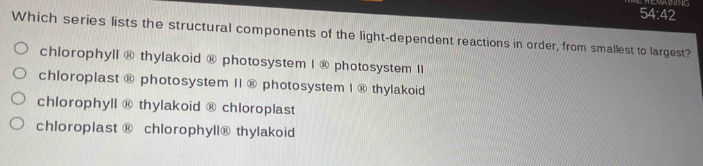 REMAINING
54:42
Which series lists the structural components of the light-dependent reactions in order, from smallest to largest?
chlorophyll ® thylakoid ® photosystem I ® photosystem II
chloroplast ® photosystem II ® photosystem I ® thylakoid
chlorophyll ® thylakoid ® chloroplast
chloroplast ® chlorophyll® thylakoid