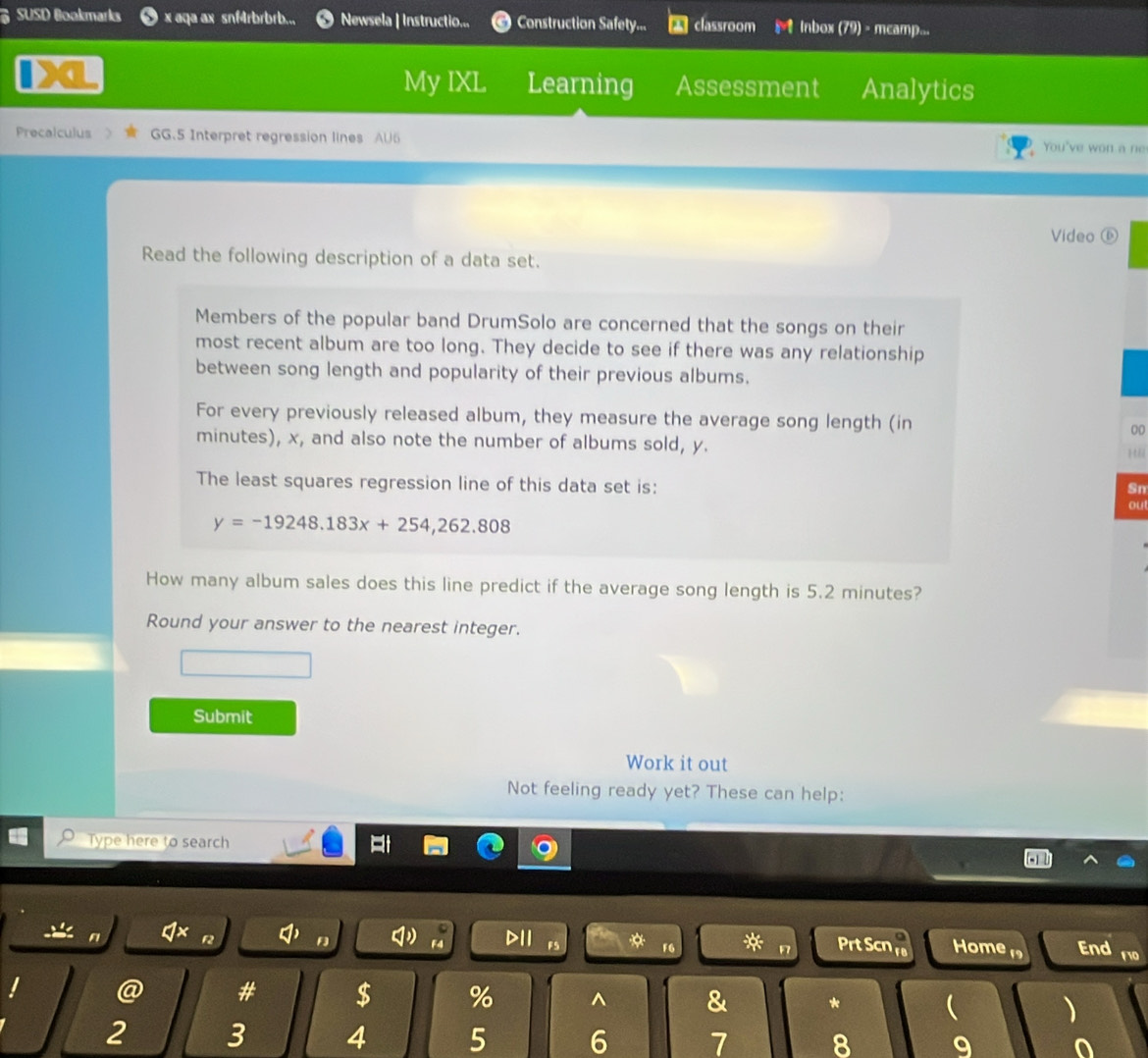 SUSD Bookmarks x aqa ax snf4rbrbrb... Newsela | Instructio... Construction Safety... classroom Inbox (79) - mcamp... 
My IXL Learning Assessment Analytics 
Precalculus GG.5 Interpret regression lines AU6 You've won a ne 
Video ⑥ 
Read the following description of a data set. 
Members of the popular band DrumSolo are concerned that the songs on their 
most recent album are too long. They decide to see if there was any relationship 
between song length and popularity of their previous albums. 
For every previously released album, they measure the average song length (in 00
minutes), x, and also note the number of albums sold, y. 
The least squares regression line of this data set is: 
Sn 
ou
y=-19248.183x+254,262.808
How many album sales does this line predict if the average song length is 5.2 minutes? 
Round your answer to the nearest integer. 
Submit 
Work it out 
Not feeling ready yet? These can help: 
Type here to search 
f2 D1I Prt Scn Home 1 End 110 
F6 
@ # $ % ^ & *  ) 
2 3 4 5 6 7 8 9 0