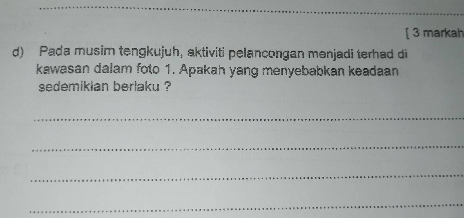 [ 3 markah 
d) Pada musim tengkujuh, aktiviti pelancongan menjadi terhad di 
kawasan dalam foto 1. Apakah yang menyebabkan keadaan 
sedemikian berlaku ? 
_ 
_ 
_ 
_