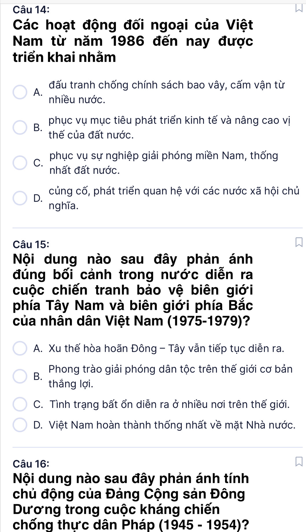 Các hoạt động đối ngoại của Việt
Nam từ năm 1986 đến nay được
triển khai nhằm
đấu tranh chống chính sách bao vây, cấm vận từ
A.
nhiều nước.
phục vụ mục tiêu phát triển kinh tế và nâng cao vị
B.
thế của đất nước.
C. phục vụ sự nghiệp giải phóng miền Nam, thống
nhất đất nước.
củng cố, phát triển quan hệ với các nước xã hội chủ
D.
nghĩa.
Câu 15:
Nội dung nào sau đây phản ánh
đúng bối cảnh trong nước diễn ra
cuộc chiến tranh bảo vệ biên giới
phía Tây Nam và biên giới phía Bắc
của nhân dân Việt Nam (1975-1979)?
A. Xu thế hòa hoãn Đông - Tây vẫn tiếp tục diễn ra.
Phong trào giải phóng dân tộc trên thế giới cơ bản
B.
thắng lợi.
C. Tình trạng bất ổn diễn ra ở nhiều nơi trên thế giới.
D. Việt Nam hoàn thành thống nhất về mặt Nhà nước.
Câu 16:
Nội dung nào sau đây phản ánh tính
chủ động của Đảng Cộng sản Đông
Dương trong cuộc kháng chiến
chống thực dân Pháp (1945-1954) ?