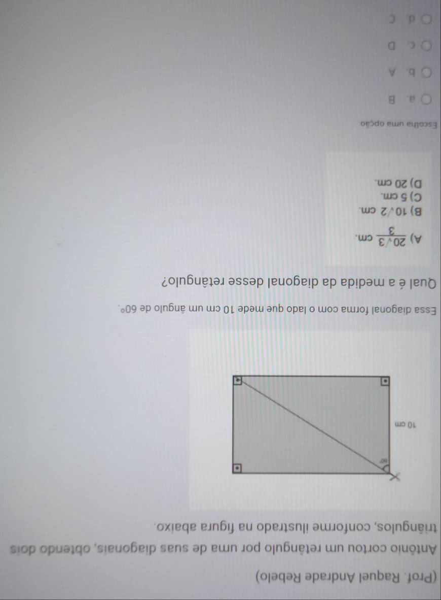 (Prof. Raquel Andrade Rebelo)
Antônio cortou um retângulo por uma de suas diagonais, obtendo dois
triângulos, conforme ilustrado na figura abaixo.
Essa diagonal forma com o lado que mede 10 cm um ângulo de 60°.
Qual é a medida da diagonal desse retângulo?
A)  20sqrt(3)/3 cm.
B) 10√2 cm.
C) 5 cm.
D) 20 cm.
Escolha uma opção
a. B
b. A
c. D
d. C