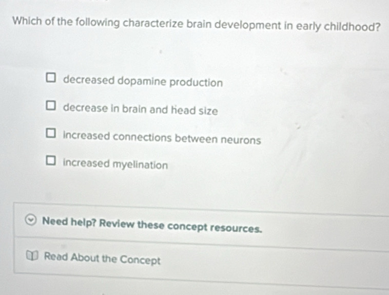 Which of the following characterize brain development in early childhood?
decreased dopamine production
decrease in brain and head size
increased connections between neurons
increased myelination
Need help? Review these concept resources.
Read About the Concept