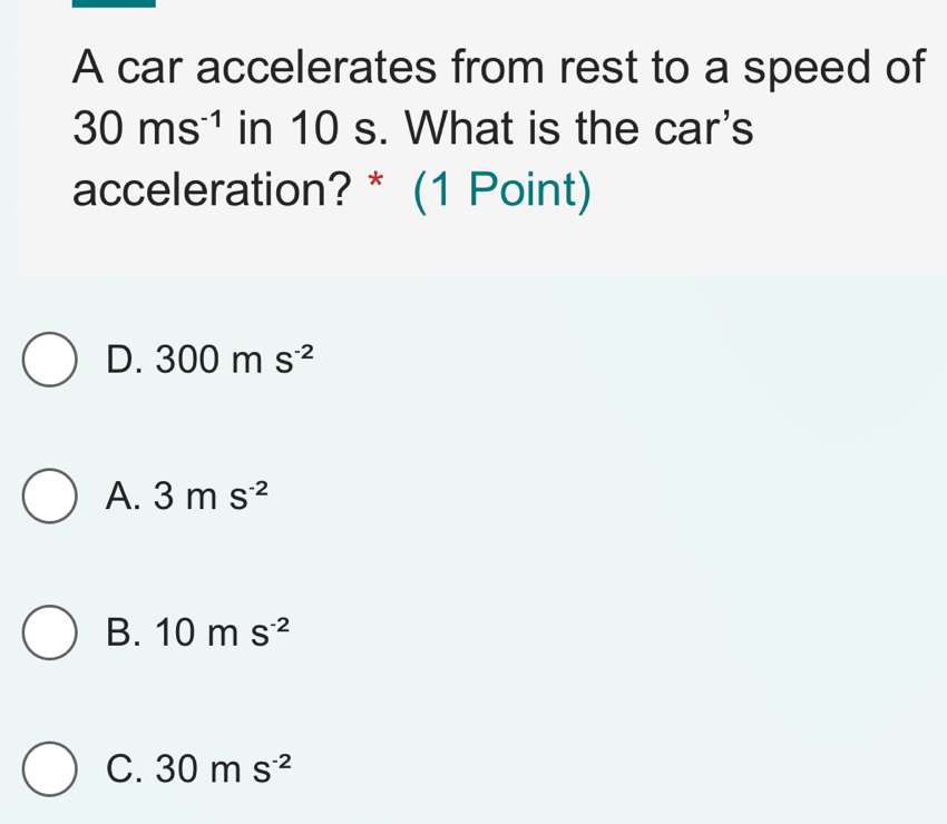 A car accelerates from rest to a speed of
30ms^(-1) in 10 s. What is the car's
acceleration? * (1 Point)
D. 300ms^(-2)
A. 3ms^(-2)
B. 10ms^(-2)
C. 30ms^(-2)