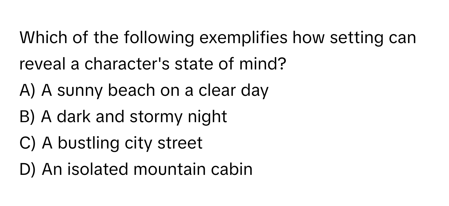 Which of the following exemplifies how setting can reveal a character's state of mind?

A) A sunny beach on a clear day
B) A dark and stormy night
C) A bustling city street
D) An isolated mountain cabin