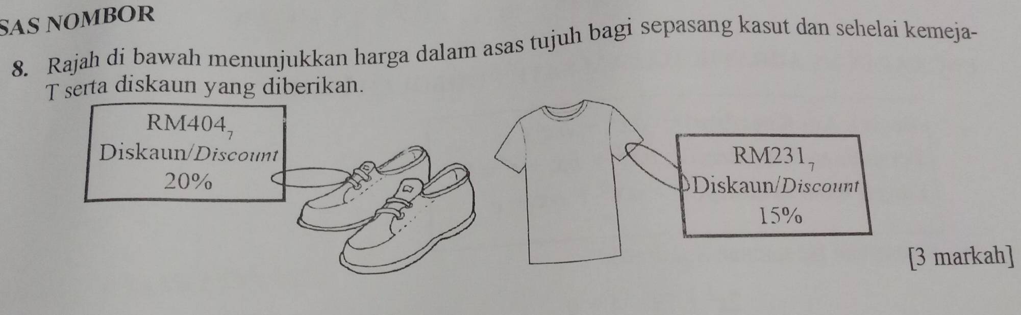 SAS NOmbOR
8. Rajah di bawah menunjukkan harga dalam asas tujuh bagi sepasang kasut dan sehelai kemeja-
T serta diskaun yang diberikan.
RM4 04_7
Diskaun/Discount RM231,
20% Diskaun/Discount
15%
[3 markah]