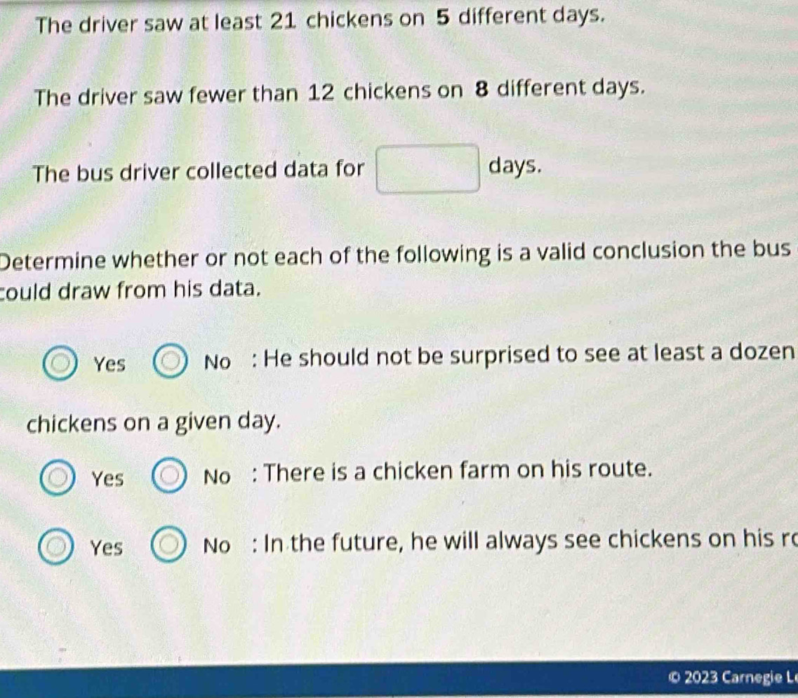 The driver saw at least 21 chickens on 5 different days.
The driver saw fewer than 12 chickens on 8 different days.
The bus driver collected data for days.
Determine whether or not each of the following is a valid conclusion the bus
could draw from his data.
Yes No : He should not be surprised to see at least a dozen
chickens on a given day.
Yes No : There is a chicken farm on his route.
Yes No : In the future, he will always see chickens on his ro