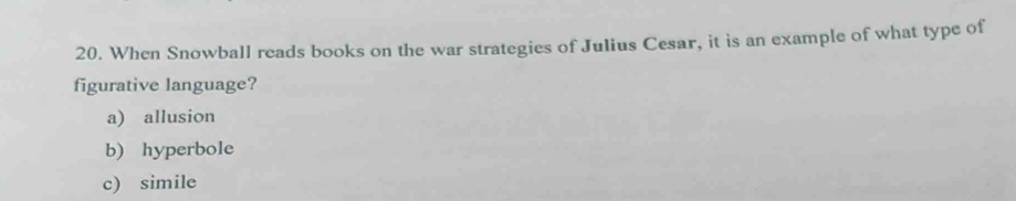 When Snowball reads books on the war strategies of Julius Cesar, it is an example of what type of
figurative language?
a) allusion
b) hyperbole
c) simile