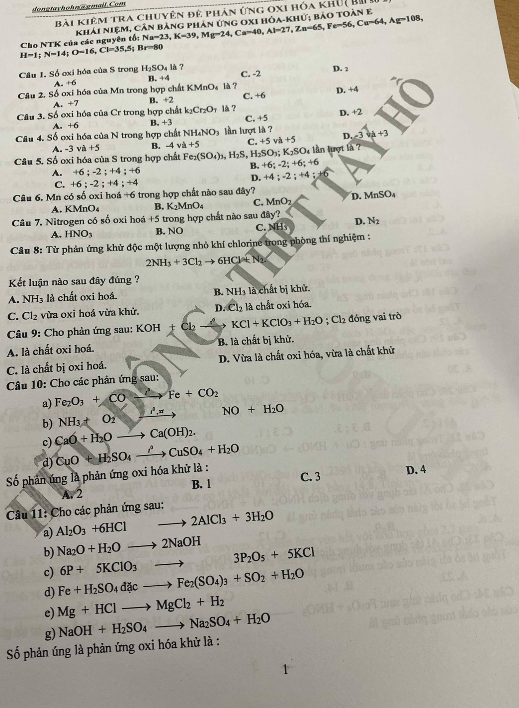 dongtayhohn@gmail.Com
Bài kiêm tra chuyên đê phản ứng oxi hóa khủ( Bài
khải NiệM, cân bảng phản ứng 0xI hóa-khử: bảo toàn E
H=1;N=14;O=16,Cl=35,5; Cho NTK của các nguyên tố: N Na=23,K=39,Mg=24,Ca=40,Al=27,Zn=65,Fe=56,Cu=64,Ag=108,
Br=80
Câu 1. Số oxi hóa của S trong H_2SO_4la ? D. 2
C. -2
A. +6 B. +4
Câu 2. Số oxi hóa của Mn trong hợp chất KMnO_4 là ?
A. +7 B. +2 C. +6 D. +4
Câu 3. Số oxi hóa của Cr trong hợp chất k_2Cr_2O_7 là ?
A. + 6 B. +3 C. +5 D. +2
Câu 4. Số oxi hóa của N trong hợp chất NH_4NO_3 lần lượt là ?
A. -3va+5 B. -4va+5 C +5. a+5 D. -3va+3
Câu 5. Số oxi hóa của S trong hợp chất Fe_2(SO_4)_3,H_2S, H_2SO_3;K_2SO_4 ln lượt là ?
A. +6 ; -2;+4;+6
B. +6;-2;+6;+6
D. +4;-2;+4;+6
C. + 6;-2;+4;+4
Câu 6. Mn có số oxi hoá +6 trong hợp chất nào sau đây?
D. MnSO_4
A. KMnO4 B. K_2MnO_4 C. MnO_2
Câu 7. Nitrogen có số oxi hoá +5 trong hợp chất nào sau day?
D. N_2
A. HNO_3 B. NO C. NH_3
Câu 8: Từ phản ứng khử độc một lượng nhỏ khí chlorine trong phòng thí nghiệm :
2NH_3+3Cl_2to 6HCl+N_2.
Kết luận nào sau đây đúng ?
B.
A. NH₃ là chất oxi hoá. NH_3 là chất bị khử.
C. Cl_2 vừa oxi hoá vừa khử. D. Cl_2 là chất oxi hóa.
* Câu 9: Cho phản ứng sau: KOH+Cl_2-4 KCl+KClO_3+H_2O;Cl_2 đóng vai trò
A. là chất oxi hoá. B. là chất bị khử.
C. là chất bị oxi hoá. D. Vừa là chất oxi hóa, vừa là chất khử
Câu 10: Cho các phản ứng sau:
a) Fe_2O_3+COxrightarrow ?Fe+CO_2
b) NH_3+O_2_ e^0,xt
NO+H_2O
c) CaO+H_2Oto Ca(OH)_2.
d) CuO+H_2SO_4xrightarrow rho CuSO_4+H_2O
Số phản úng là phản ứng oxi hóa khử là :
B. 1 C. 3
D. 4
A. 2
Câu 11: Cho các phản ứng sau:
a) Al_2O_3+6HClto 2AlCl_3+3H_2O
b) Na_2O+H_2Oto 2NaOH
c) 6P+5KClO_3to 3P_2O_5+5KCl
d) Fe+H_2SO_4dacto Fe_2(SO_4)_3+SO_2+H_2O
e) Mg+HClto MgCl_2+H_2
g) NaOH+H_2SO_4to Na_2SO_4+H_2O
Số phản úng là phản ứng oxi hóa khử là :