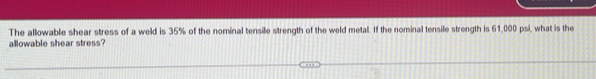 The allowable shear stress of a weld is 35% of the nominal tensile strength of the weld metal. If the nominal tensile strength is 61,000 psi, what is the 
allowable shear stress?