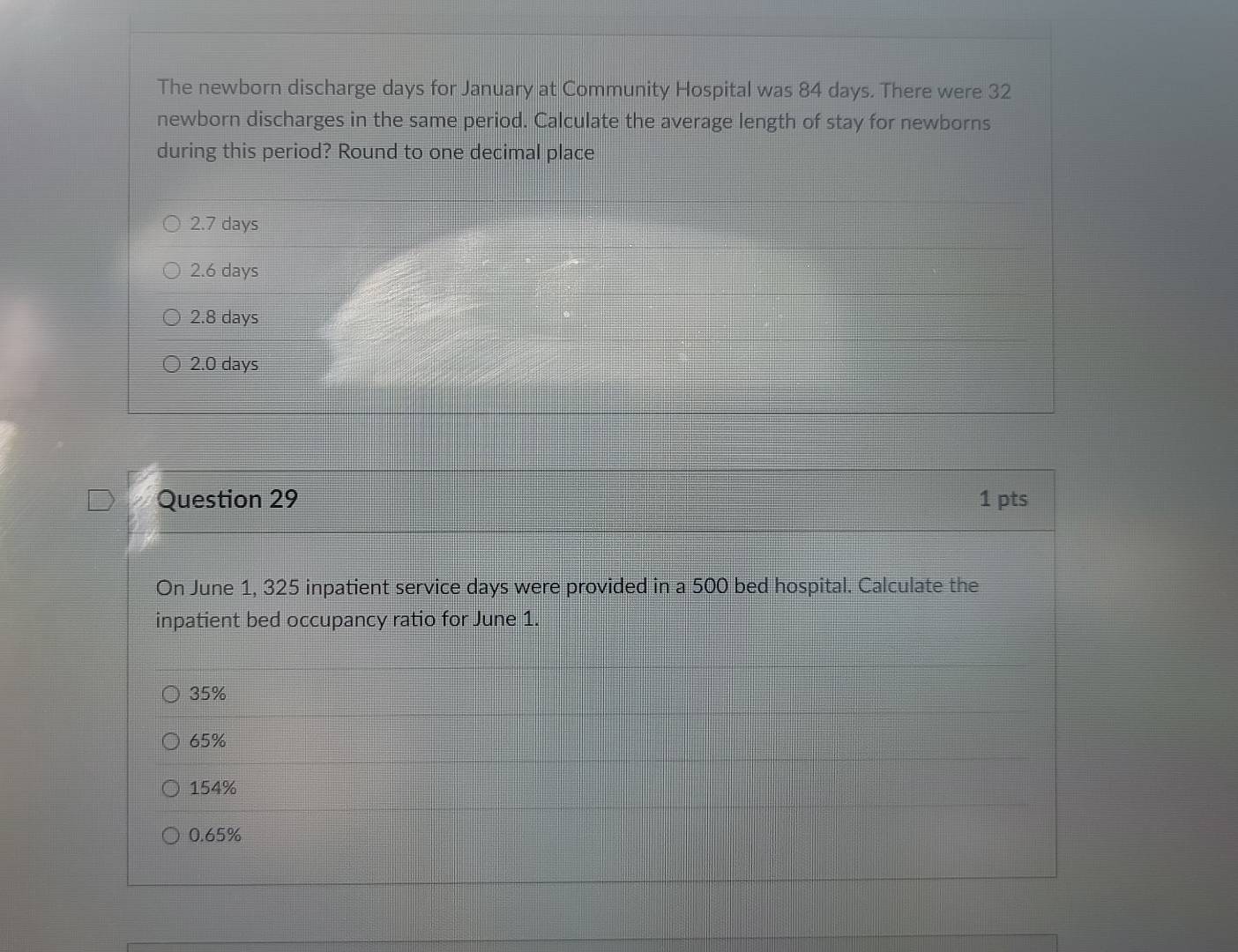 The newborn discharge days for January at Community Hospital was 84 days. There were 32
newborn discharges in the same period. Calculate the average length of stay for newborns
during this period? Round to one decimal place
2.7 days
2.6 days
2.8 days
2.0 days
Question 29 1 pts
On June 1, 325 inpatient service days were provided in a 500 bed hospital. Calculate the
inpatient bed occupancy ratio for June 1.
35%
65%
154%
0.65%